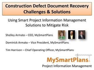 Construction Defect Document Recovery
        Challenges & Solutions
 Using Smart Project Information Management
          Solutions to Mitigate Risk

Shelley Armato – CEO, MySmartPlans

Dominick Armato – Vice President, MySmartPlans

Tim Harrison – Chief Operating Officer, MySmartPlans




                           Project Information Management
 