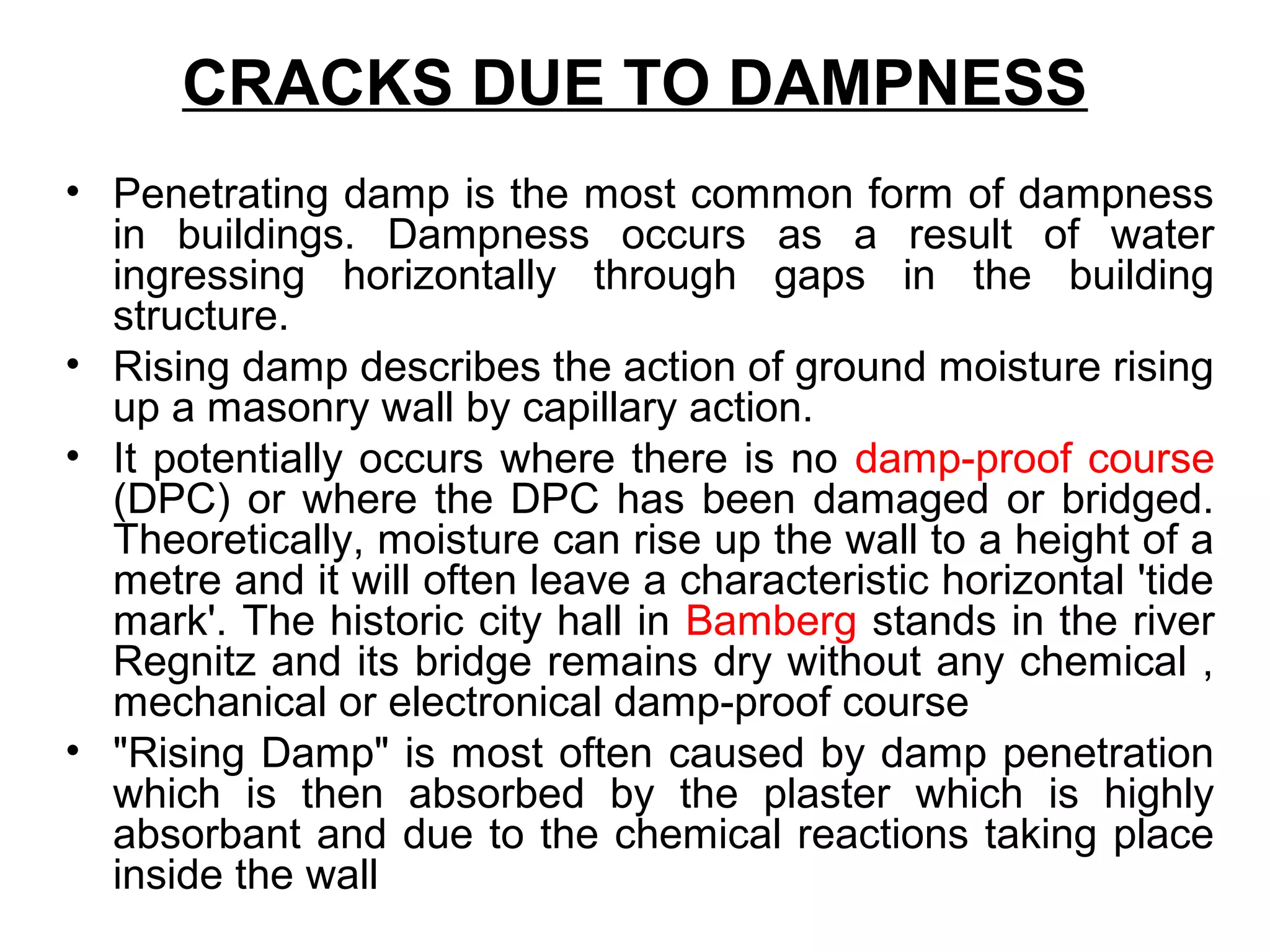 CRACKS DUE TO DAMPNESS
• Penetrating damp is the most common form of dampness
in buildings. Dampness occurs as a result of water
ingressing horizontally through gaps in the building
structure.
• Rising damp describes the action of ground moisture rising
up a masonry wall by capillary action.
• It potentially occurs where there is no damp-proof course
(DPC) or where the DPC has been damaged or bridged.
Theoretically, moisture can rise up the wall to a height of a
metre and it will often leave a characteristic horizontal 'tide
mark'. The historic city hall in Bamberg stands in the river
Regnitz and its bridge remains dry without any chemical ,
mechanical or electronical damp-proof course
• "Rising Damp" is most often caused by damp penetration
which is then absorbed by the plaster which is highly
absorbant and due to the chemical reactions taking place
inside the wall
 