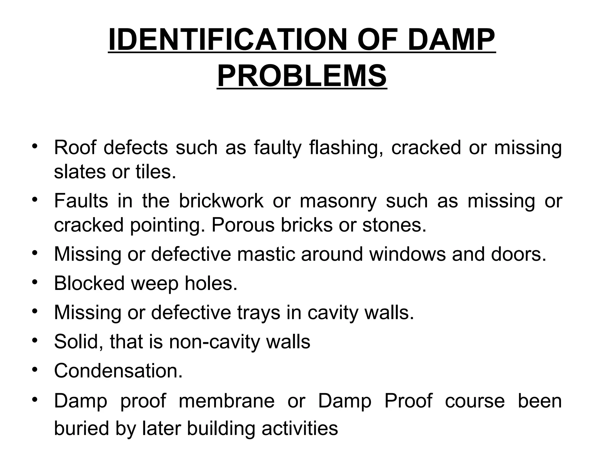 IDENTIFICATION OF DAMP
PROBLEMS
• Roof defects such as faulty flashing, cracked or missing
slates or tiles.
• Faults in the brickwork or masonry such as missing or
cracked pointing. Porous bricks or stones.
• Missing or defective mastic around windows and doors.
• Blocked weep holes.
• Missing or defective trays in cavity walls.
• Solid, that is non-cavity walls
• Condensation.
• Damp proof membrane or Damp Proof course been
buried by later building activities
 