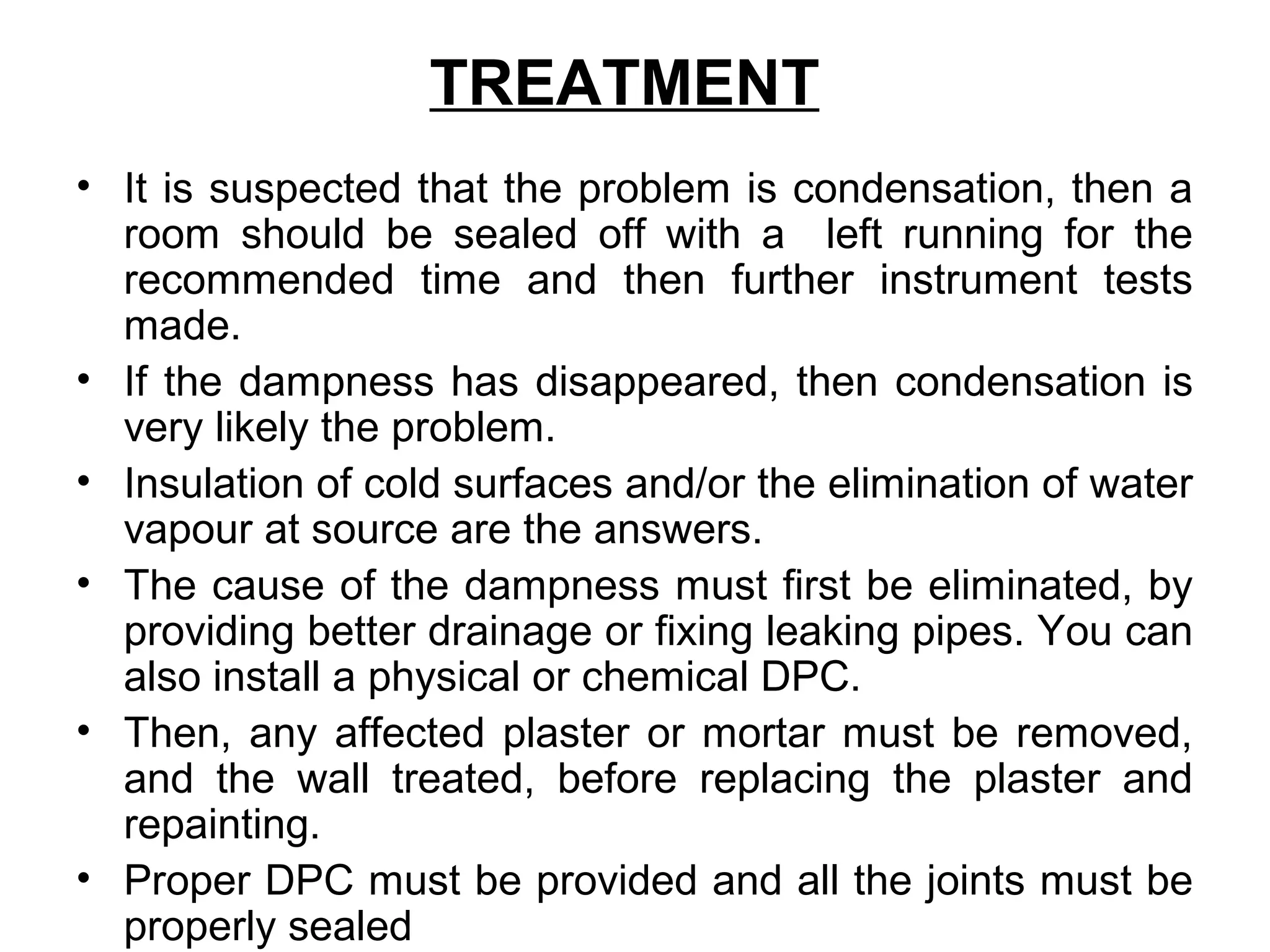 TREATMENT
• It is suspected that the problem is condensation, then a
room should be sealed off with a left running for the
recommended time and then further instrument tests
made.
• If the dampness has disappeared, then condensation is
very likely the problem.
• Insulation of cold surfaces and/or the elimination of water
vapour at source are the answers.
• The cause of the dampness must first be eliminated, by
providing better drainage or fixing leaking pipes. You can
also install a physical or chemical DPC.
• Then, any affected plaster or mortar must be removed,
and the wall treated, before replacing the plaster and
repainting.
• Proper DPC must be provided and all the joints must be
properly sealed
 