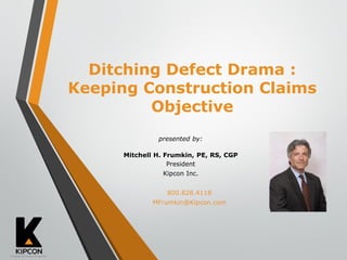 presented by:
Mitchell H. Frumkin, PE, RS, CGP
President
Kipcon Inc.
800.828.4118
MFrumkin@Kipcon.com
Ditching Defect Drama :
Keeping Construction Claims
Objective
 