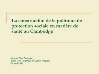 La construction de la politique de
protection sociale en matière de
santé au Cambodge




Virginie Diaz Pedregal
Bistro Gret - Campus du Jardin Tropical
19 avril 2012
 
