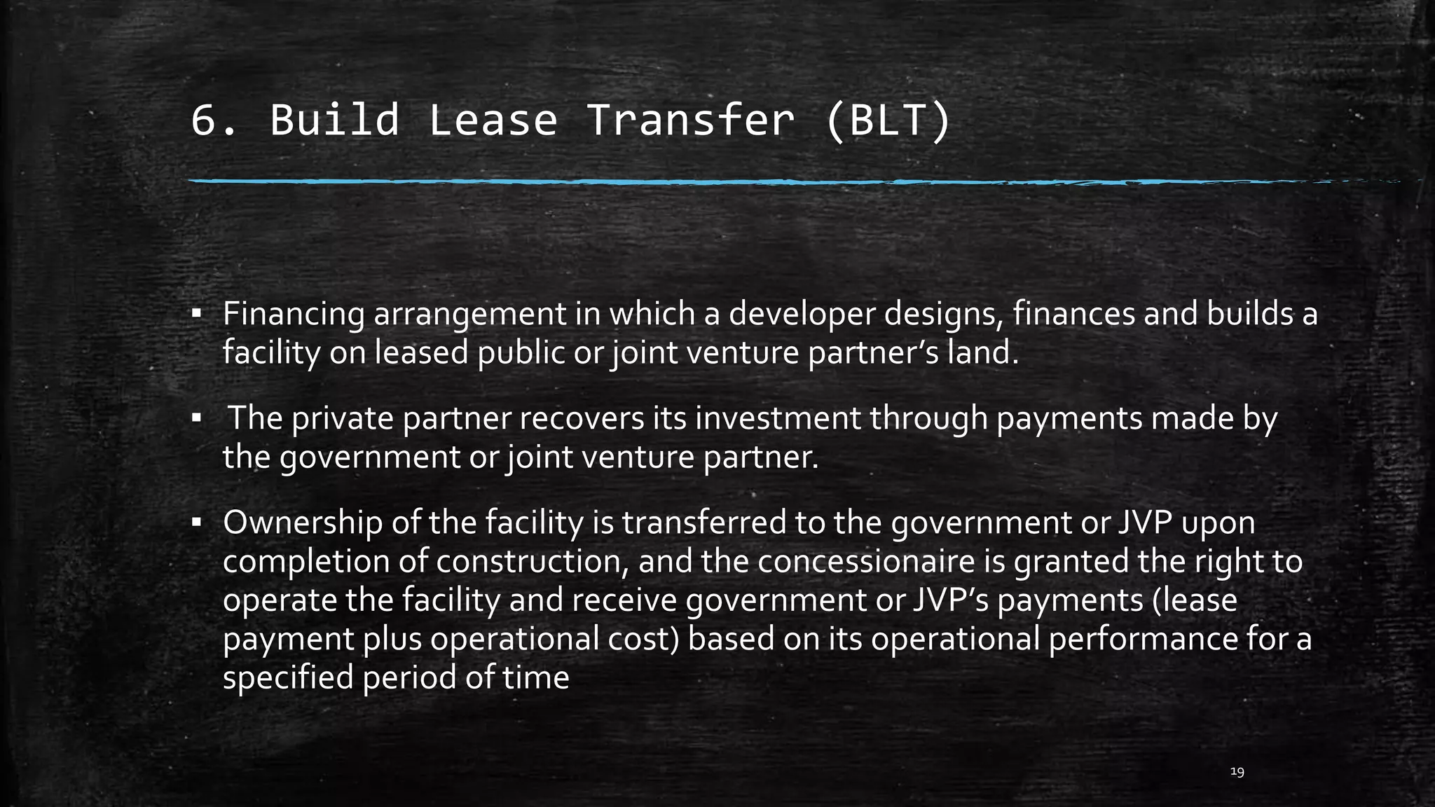 6. Build Lease Transfer (BLT)
▪ Financing arrangement in which a developer designs, finances and builds a
facility on leased public or joint venture partner’s land.
▪ The private partner recovers its investment through payments made by
the government or joint venture partner.
▪ Ownership of the facility is transferred to the government or JVP upon
completion of construction, and the concessionaire is granted the right to
operate the facility and receive government or JVP’s payments (lease
payment plus operational cost) based on its operational performance for a
specified period of time
19
 