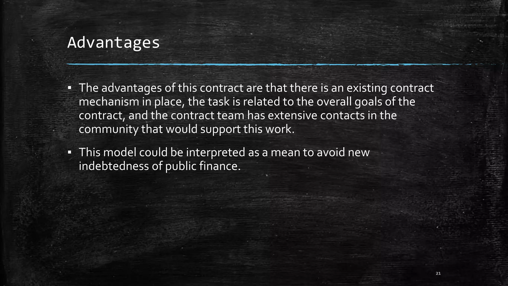Advantages
▪ The advantages of this contract are that there is an existing contract
mechanism in place, the task is related to the overall goals of the
contract, and the contract team has extensive contacts in the
community that would support this work.
▪ This model could be interpreted as a mean to avoid new
indebtedness of public finance.
21
 