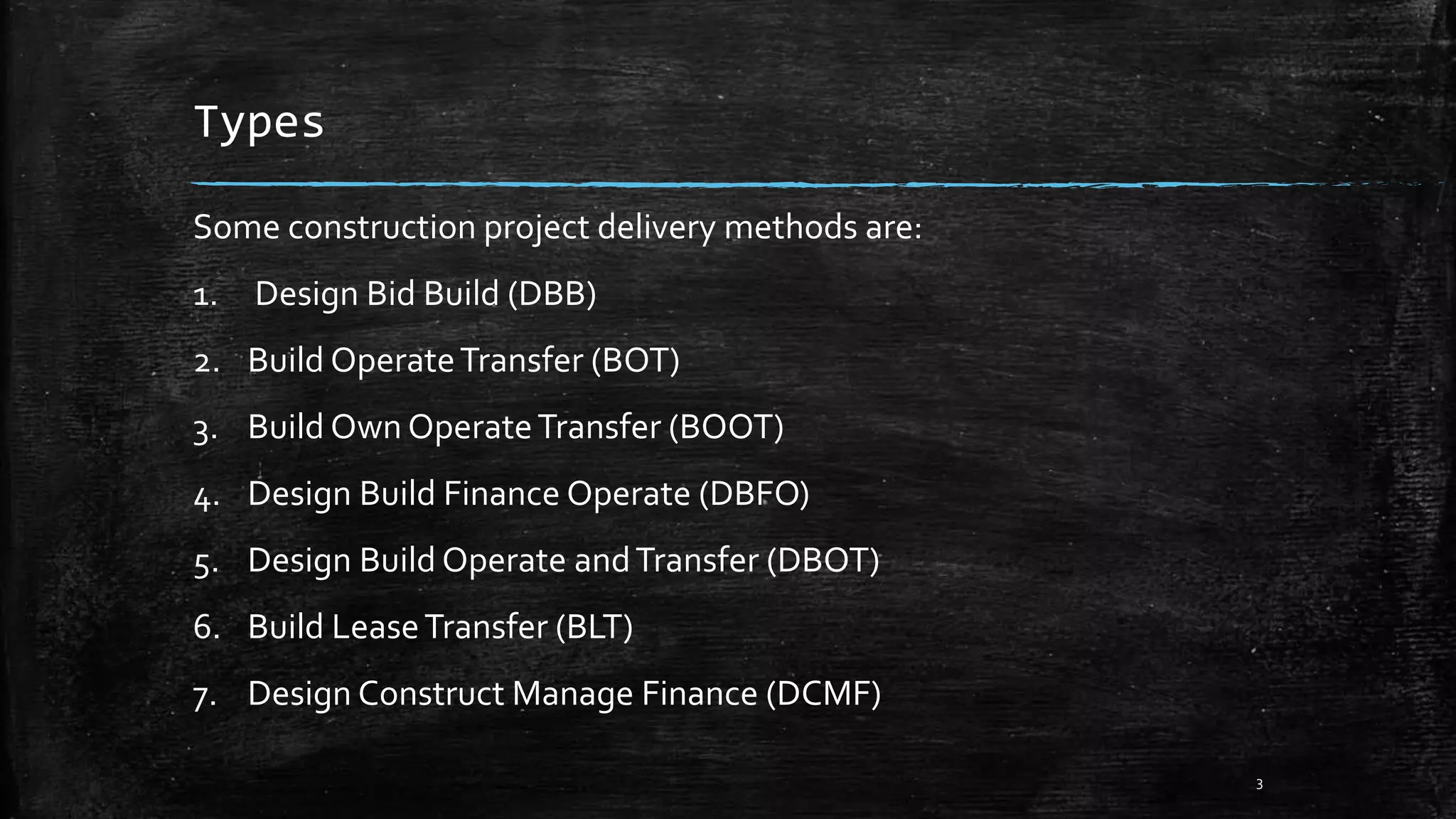 Types
Some construction project delivery methods are:
1. Design Bid Build (DBB)
2. Build OperateTransfer (BOT)
3. Build Own OperateTransfer (BOOT)
4. Design Build Finance Operate (DBFO)
5. Design Build Operate andTransfer (DBOT)
6. Build LeaseTransfer (BLT)
7. Design Construct Manage Finance (DCMF)
3
 