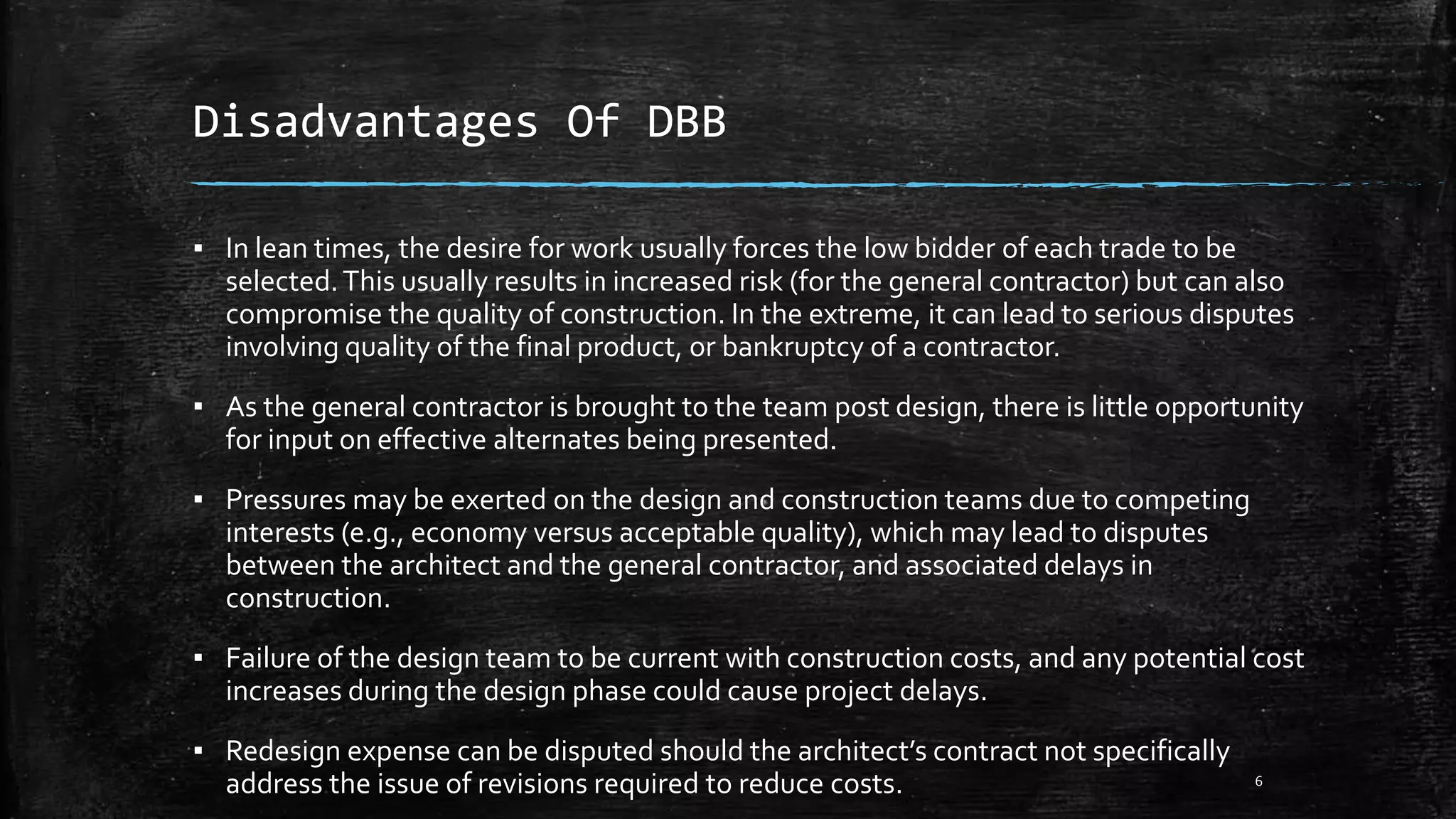 Disadvantages Of DBB
▪ In lean times, the desire for work usually forces the low bidder of each trade to be
selected.This usually results in increased risk (for the general contractor) but can also
compromise the quality of construction. In the extreme, it can lead to serious disputes
involving quality of the final product, or bankruptcy of a contractor.
▪ As the general contractor is brought to the team post design, there is little opportunity
for input on effective alternates being presented.
▪ Pressures may be exerted on the design and construction teams due to competing
interests (e.g., economy versus acceptable quality), which may lead to disputes
between the architect and the general contractor, and associated delays in
construction.
▪ Failure of the design team to be current with construction costs, and any potential cost
increases during the design phase could cause project delays.
▪ Redesign expense can be disputed should the architect’s contract not specifically
address the issue of revisions required to reduce costs. 6
 