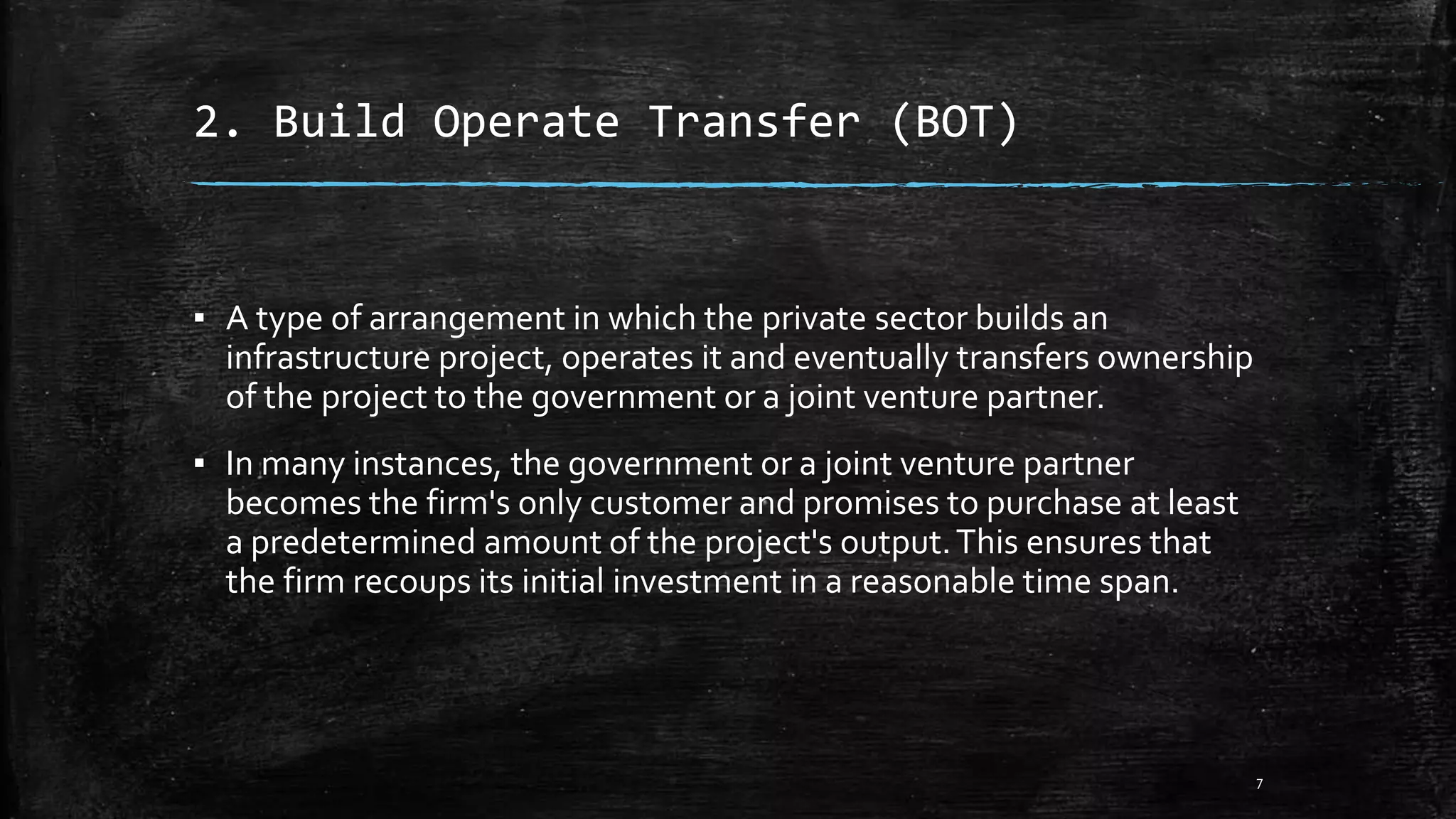 2. Build Operate Transfer (BOT)
▪ A type of arrangement in which the private sector builds an
infrastructure project, operates it and eventually transfers ownership
of the project to the government or a joint venture partner.
▪ In many instances, the government or a joint venture partner
becomes the firm's only customer and promises to purchase at least
a predetermined amount of the project's output.This ensures that
the firm recoups its initial investment in a reasonable time span.
7
 