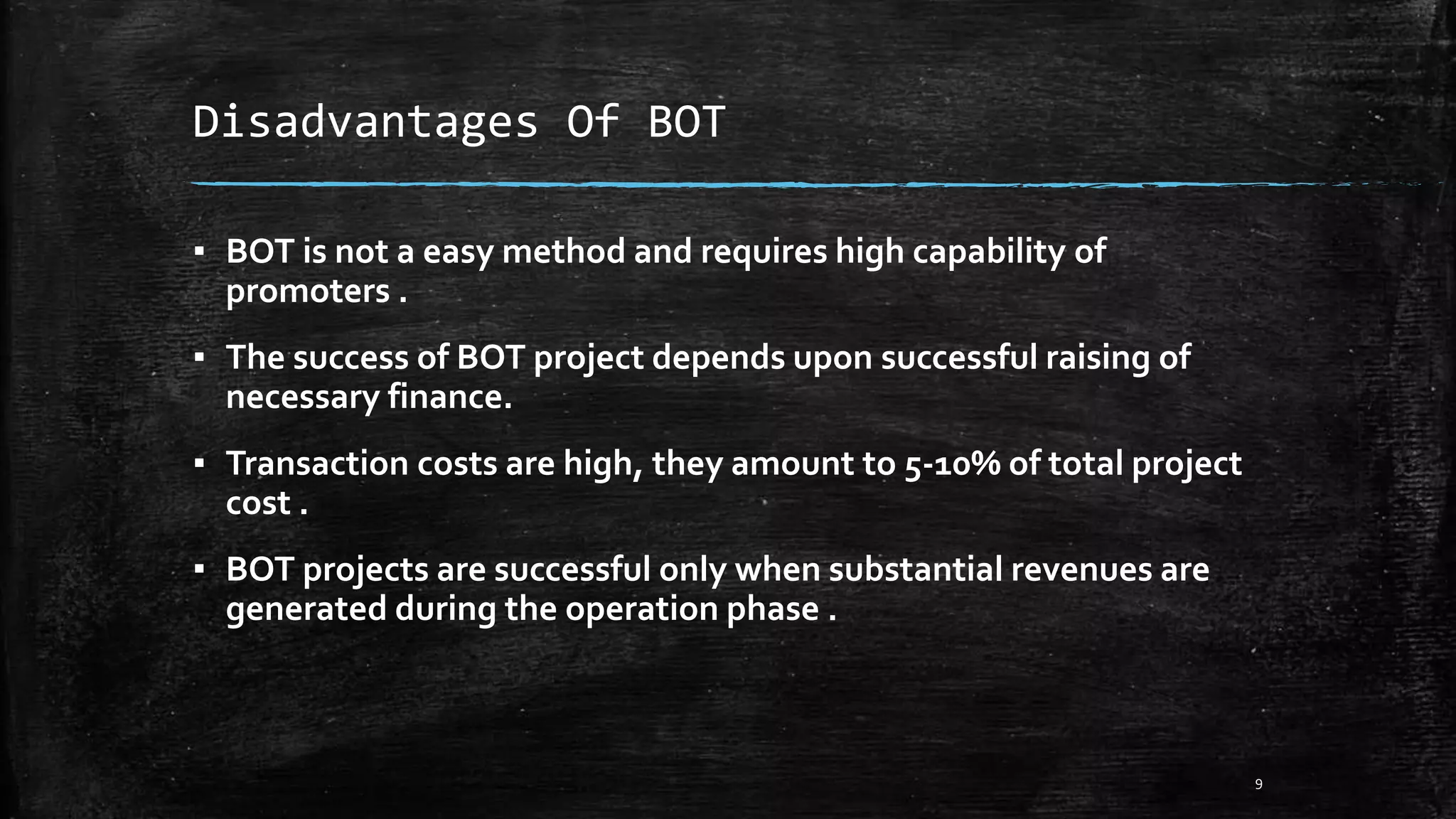Disadvantages Of BOT
▪ BOT is not a easy method and requires high capability of
promoters .
▪ The success of BOT project depends upon successful raising of
necessary finance.
▪ Transaction costs are high, they amount to 5-10% of total project
cost .
▪ BOT projects are successful only when substantial revenues are
generated during the operation phase .
9
 