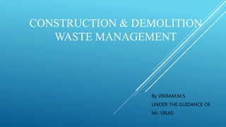 CONSTRUCTION & DEMOLITION
WASTE MANAGEMENT
By VIKRAM.M.S
UNDER THE GUIDANCE OF
Mr. VIKAS
 