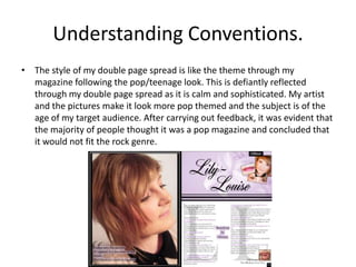Understanding Conventions.
• The style of my double page spread is like the theme through my
  magazine following the pop/teenage look. This is defiantly reflected
  through my double page spread as it is calm and sophisticated. My artist
  and the pictures make it look more pop themed and the subject is of the
  age of my target audience. After carrying out feedback, it was evident that
  the majority of people thought it was a pop magazine and concluded that
  it would not fit the rock genre.
 
