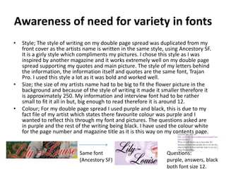 Awareness of need for variety in fonts
•   Style; The style of writing on my double page spread was duplicated from my
    front cover as the artists name is written in the same style, using Ancestory SF.
    It is a girly style which compliments my pictures. I chose this style as I was
    inspired by another magazine and it works extremely well on my double page
    spread supporting my quotes and main picture. The style of my letters behind
    the information, the information itself and quotes are the same font, Trajan
    Pro. I used this style a lot as it was bold and worked well.
•   Size; the size of my artists name had to be big to fit the flower picture in the
    background and because of the style of writing it made it smaller therefore it
    is approximately 250. My information and interview font had to be rather
    small to fit it all in but, big enough to read therefore it is around 12.
•   Colour; For my double page spread I used purple and black, this is due to my
    fact file of my artist which states there favourite colour was purple and I
    wanted to reflect this through my font and pictures. The questions asked are
    in purple and the rest of the writing being black. I have used the colour white
    for the page number and magazine title as it is this way on my contents page.


                            Same font                             Questions:
                            (Ancestory SF)                        purple, answers, black
                                                                  both font size 12.
 