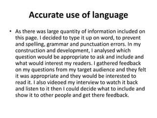 Accurate use of language
• As there was large quantity of information included on
  this page. I decided to type it up on word, to prevent
  and spelling, grammar and punctuation errors. In my
  construction and development, I analysed which
  question would be appropriate to ask and include and
  what would interest my readers. I gathered feedback
  on my questions from my target audience and they felt
  it was appropriate and they would be interested to
  read it. I also videoed my interview to watch it back
  and listen to it then I could decide what to include and
  show it to other people and get there feedback.
 