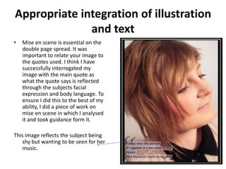 Appropriate integration of illustration
              and text
•   Mise en scene is essential on the
    double page spread. It was
    important to relate your image to
    the quotes used. I think I have
    successfully interrogated my
    image with the main quote as
    what the quote says is reflected
    through the subjects facial
    expression and body language. To
    ensure I did this to the best of my
    ability, I did a piece of work on
    mise en scene in which I analysed
    it and took guidance form it.

This image reflects the subject being
   shy but wanting to be seen for her
   music.
 