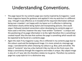 Understanding Conventions.
•   The page layout for my contents page was mainly inspired by Q magazine. I used
    there magazine layout for guidance and applied it into my work but in a different
    way. I though it was effective as it included all the required information without
    being over crowded. I am happy with my layout as it is effective in delivering
    information clearly whilst being stylish and incorporating pictures. One could
    argue I followed standard conventions when developing my contents page as I
    have used a mid shot, however the way I have written “Contents” is unique and
    the positioning of my page information is to the right therefore this is something I
    created myself. Also the box that outlines the page is something which would not
    be expected to be found on a contents page.
•   Again the style if my magazine is pop, this is reflected in my contents page due to
    the colours used and the background image. It is more aimed at a teenage age
    range, I considered this when choosing my colours e.g. Blue, pink and white. The
    style of “contents” also has a blur behind it like my title on the front cover, this
    keeps a consistency through the magazine and makes it unique. My subject image
    is also of a 17 year old, this therefore relates to my genre. Therefore my contents
    page has a pop style to it in a distinctive way.
 
