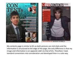 My contents page is similar to Q’s as both pictures are mid shots and the
information is structured to the edge of the page, the only difference is that my
image and information is on opposite side’s to that of Q’s. Therefore I took
standard conventions into consideration and developed then in a sole way.
 