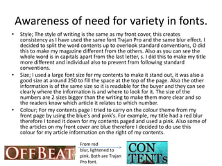 Awareness of need for variety in fonts.
•    Style; The style of writing is the same as my front cover, this creates
     consistency as I have used the same font Trajan Pro and the same blur effect. I
     decided to split the word contents up to overlook standard conventions, O did
     this to make my magazine different from the others. Also as you can see the
     whole word is in capitals apart from the last letter, s. I did this to make my title
     more different and individual also to prevent from following standard
     conventions.
•    Size; I used a large font size for my contents to make it stand out, it was also a
     good size at around 250 to fill the space at the top of the page. Also the other
     information is of the same size so it is readable for the buyer and they can see
     clearly where the information is and where to look for it. The size of the
     numbers are 2 sizes bigger than the writing to make them more clear and so
     the readers know which article it relates to which number.
•    Colour; For my contents page I tried to carry on the colour theme from my
     front page by using the blue’s and pink’s. For example, my title had a red blur
     therefore I toned it down for my contents paged and used a pink. Also some of
     the articles on my front cover are blue therefore I decided to do use this
     colour for my article information on the right of my contents.
                               From red
                               blur, lightened to
                               pink. Both are Trajan
                               Pro font.
 