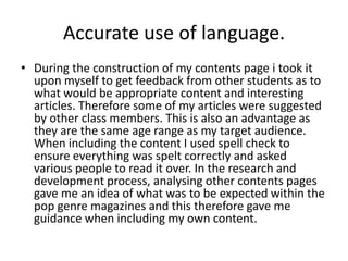 Accurate use of language.
• During the construction of my contents page i took it
  upon myself to get feedback from other students as to
  what would be appropriate content and interesting
  articles. Therefore some of my articles were suggested
  by other class members. This is also an advantage as
  they are the same age range as my target audience.
  When including the content I used spell check to
  ensure everything was spelt correctly and asked
  various people to read it over. In the research and
  development process, analysing other contents pages
  gave me an idea of what was to be expected within the
  pop genre magazines and this therefore gave me
  guidance when including my own content.
 