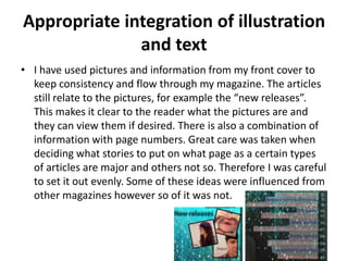 Appropriate integration of illustration
              and text
• I have used pictures and information from my front cover to
  keep consistency and flow through my magazine. The articles
  still relate to the pictures, for example the “new releases”.
  This makes it clear to the reader what the pictures are and
  they can view them if desired. There is also a combination of
  information with page numbers. Great care was taken when
  deciding what stories to put on what page as a certain types
  of articles are major and others not so. Therefore I was careful
  to set it out evenly. Some of these ideas were influenced from
  other magazines however so of it was not.
 