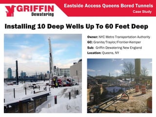 Case Study
Installing 10 Deep Wells Up To 60 Feet Deep
GC: Granite/Traylor/Frontier-Kemper
Owner: NYC Metro Transportation Authority
Sub: Griffin Dewatering New England
Location: Queens, NY
Eastside Access Queens Bored Tunnels
 