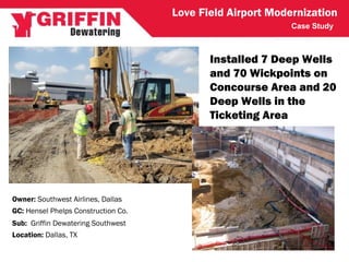 Case Study
Love Field Airport Modernization
GC: Hensel Phelps Construction Co.
Owner: Southwest Airlines, Dallas
Sub: Griffin Dewatering Southwest
Location: Dallas, TX
Installed 7 Deep Wells
and 70 Wickpoints on
Concourse Area and 20
Deep Wells in the
Ticketing Area
 