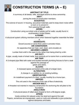 CONSTRUCTION TERMS (A – E) ABSTRACT OF TITLE: A summary of all deeds, wills, and legal actions to show ownership. ABUT: Joining the ends of construction members. ACOUSTICS: The science of sound. In housing, acoustical materials used to keep down noise within a room or to prevent it from passing through walls. ADOBE: Construction using sun-dried units of adobe soil for walls; usually found in southwestern United States. A-FRAME: A structural system utilizing members which when fastened together resemble the letter A. AGGREGATE: Gravel (course) or sand (fine) used in concrete mixes. AIR CONDITIONER: An apparatus that can heat, cool, clean, and circulate air. AIR-DRIED LUMBER: Lumber that is left in the open to dry rather than being dried by a kiln. AIR DUCT: A pipe, usually made of sheet metal, that conducts air to rooms from a central source. AIR TRAP: A U-shaped pipe filled with water and located beneath plumbing fixtures to form a seal against the passage of gases and odors. ALCOVE: A recessed space connected at the side of a larger room. ALTERATION: A change in, or addition to, an existing building. AMORTIZATION: An installment payment of a loan, usually monthly for a home loan. AMPERE: The unit used in the measure of the rate of flow of electricity. ANCHOR BOLT: A threaded rod inserted in masonry construction for anchoring the sill plate to the foundation. ANGLE IRON: A structural piece of rolled steel shaped to form a 90-degree angle. APRON: Inside window trim placed under the stool and against the wall. Papers, sometimes tar-impregnated, used on roofs and sidewalls to give protection against dampness and leaks. 