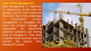 Lack of Risk Management:
Risk management is important
in construction as the risks are
greater, and far more expensive
than ever. One of the challenges
in construction project
management is managing risk,
since the project manager is
responsible for identifying
potential problems and finding
ways to mitigate it. They need
to gather input and plan ways to
prevent the project from
veering off course.
 