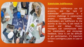 Stakeholder Indifference:
Stakeholder indifference can kill
projects, and the lack of
stakeholder participation is a
common challenge in construction
project management. When
stakeholders are indifferent to the
activity at the site, it can result in
rework and delays. Project
managers can communicate with
the stakeholders and encourage
feedback. Since it can be difficult
to get participation, it’s important
to have contingency plans in case of
issues.
 