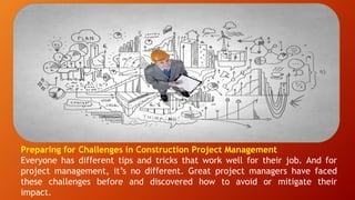 Preparing for Challenges in Construction Project Management
Everyone has different tips and tricks that work well for their job. And for
project management, it’s no different. Great project managers have faced
these challenges before and discovered how to avoid or mitigate their
impact.
 