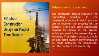 Delays in construction time:
The contractor should stipulate the
production schedule in the
construction contract which you can
use to monitor the progress of the
project. There are some acceptable
reasons for delays in the project
which you need to be aware of prior.
However, if of delays occur, it should
be addressed quickly communication
be made between the homeowner
and the contractor immediately.
 