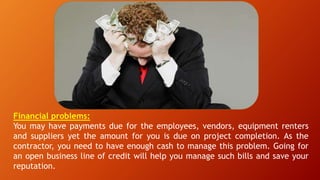 Financial problems:
You may have payments due for the employees, vendors, equipment renters
and suppliers yet the amount for you is due on project completion. As the
contractor, you need to have enough cash to manage this problem. Going for
an open business line of credit will help you manage such bills and save your
reputation.
 