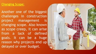 Changing Scope:
Another one of the biggest
challenges in construction
project management is
changing scope. Also known
as scope creep, it can arise
from a lack of defined
goals. It can be a huge
reason why projects end up
delayed or over budget.
 