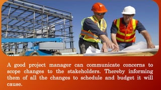 A good project manager can communicate concerns to
scope changes to the stakeholders. Thereby informing
them of all the changes to schedule and budget it will
cause.
 