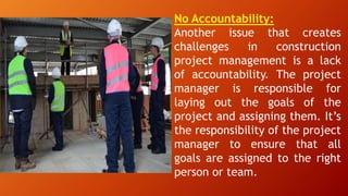 No Accountability:
Another issue that creates
challenges in construction
project management is a lack
of accountability. The project
manager is responsible for
laying out the goals of the
project and assigning them. It’s
the responsibility of the project
manager to ensure that all
goals are assigned to the right
person or team.
 