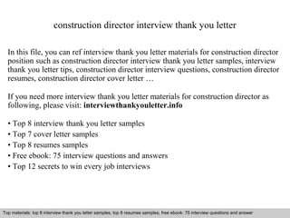 construction director interview thank you letter 
In this file, you can ref interview thank you letter materials for construction director 
position such as construction director interview thank you letter samples, interview 
thank you letter tips, construction director interview questions, construction director 
resumes, construction director cover letter … 
If you need more interview thank you letter materials for construction director as 
following, please visit: interviewthankyouletter.info 
• Top 8 interview thank you letter samples 
• Top 7 cover letter samples 
• Top 8 resumes samples 
• Free ebook: 75 interview questions and answers 
• Top 12 secrets to win every job interviews 
Top materials: top 8 interview thank you letter samples, top 8 resumes samples, free ebook: 75 interview questions and answer 
Interview questions and answers – free download/ pdf and ppt file 
 