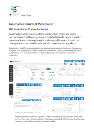 WHITE PAPER
Construction Document Management
2017, Cholakis, P. (Four BT) Moscardi, L. (Lemsys)
Construction, design, and facilities management teams are under
pressure from a flattening economic and digital world to more rapidly
organize data and leverage mobile tools to enable access to, and the
management of, actionable information… anytime and anywhere.
Streamlining, simplifying , standardizing, and automating Construction Document Management
processes is an essential step towards improving productivity, quality, and overall value for all
stakeholders. The process creates a competitive advantage for innovative construction
companies.
A Construction Document Management System must allow the visualization of the most
common files used in the construction industry such as detailed line item construction cost
estimates, required forms, drawings and BIM models.
 