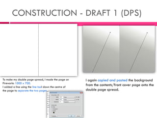 CONSTRUCTION - DRAFT 1 (DPS)
To make my double page spread, I made the page on
Fireworks 1000 x 700.
I added a line using the line tool down the centre of
the page to separate the two pages.
I again copied and pasted the background
from the contents/front cover page onto the
double page spread.
 