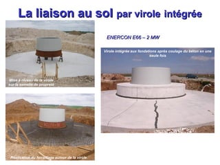 La liaison au sol par virole intégrée
ENERCON E66 – 2 MW
Virole intégrée aux fondations après coulage du béton en une
seule fois

Mise à niveau de la virole
18 pieux de 9m, ∅ 450 mm, 12 t
sur la semelle de propreté

Semelle de propreté

Réalisation du ferraillage autour de latvirole
Plus de 20 de ferraille

250 m3 de béton

 