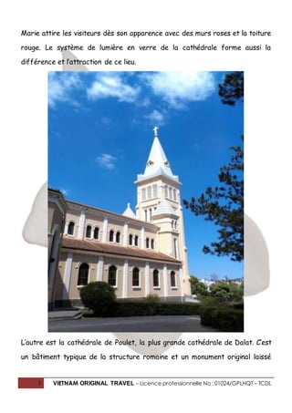 3 VIETNAM ORIGINAL TRAVEL – Licence professionnelle No : 01024/GPLHQT – TCDL
Marie attire les visiteurs dès son apparence avec des murs roses et la toiture
rouge. Le système de lumière en verre de la cathédrale forme aussi la
différence et l’attraction de ce lieu.
L’autre est la cathédrale de Poulet, la plus grande cathédrale de Dalat. C’est
un bâtiment typique de la structure romaine et un monument original laissé
 