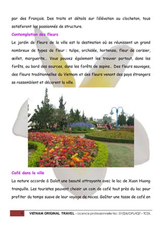 4 VIETNAM ORIGINAL TRAVEL – Licence professionnelle No : 01024/GPLHQT – TCDL
par des Français. Des traits et détails sur l’élévation au clocheton, tous
satisferont les passionnés de structure.
Contemplation des fleurs
Le jardin de fleurs de la ville est la destination où se réunissent un grand
nombreux de types de fleur : tulipe, orchidée, hortensia, fleur de cerisier,
œillet, marguerite… Vous pouvez également les trouver partout, dans les
forêts, au bord des sources, dans les forêts de sapins… Des fleurs sauvages,
des fleurs traditionnelles du Vietnam et des fleurs venant des pays étrangers
se rassemblent et décorent la ville.
Café dans la ville
La nature accorde à Dalat une beauté attrayante avec le lac de Xuan Huong
tranquille. Les touristes peuvent choisir un coin de café tout près du lac pour
profiter du temps suave de leur voyage de noces. Goûter une tasse de café en
 