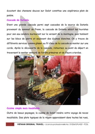 5 VIETNAM ORIGINAL TRAVEL – Licence professionnelle No : 01024/GPLHQT – TCDL
écoutant des chansons douces sur Dalat constitue une expérience plein de
poésie.
Cascade de Datanla
Etant une grande cascade parmi sept cascades de la source de Datanla
provenant du sommet de Prenn, la cascade de Datanla séduit les touristes
pour son eau salubre murmurant sur le versant de la montagne, puis tombant
sur les blocs de pierre et soulevant des écumes blanches. On y trouve de
différents services comme glisser au fil d’eau de la cascade ou monter sur une
corde. Après la découverte de la cascade, retournez au point de départ en
traversant le sentier entouré de forêts primaires et de fleurs criardes.
Cuisine simple mais inoubliable
Outre de beaux paysages, la cuisine de Dalat rendra votre voyage de noces
inoubliable. Des plats typiques de la région apparaissent dans toutes les rues,
 