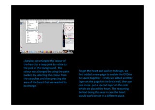 Likewise, we changed the colour of
the heart to a deep pink to relate to
the pink in the background. The
colour was changed by using the paint   To get the heart and wall on Indesign, we
bucket, by selecting the colour from    first added a new page to enable the DVD to
the swatches and then pressing the      be saved together. Firstly we added another
area of the heart that we wanted to     layer on the page for the brick wall, then we
be change.                              one more put a second layer on this side
                                        which we placed the heart. The reasoning
                                        behind doing this was in case the heart
                                        would work better in a different place.
 