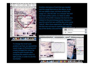 Another vital piece of text that was needed
                                    was the songs featured on the album, to do
                                    this we added a layer and then written the
                                    songs in it. Like the title on a mission the text
                                    also had a white outline, to relate to other
                                    features of the DVD. However the font for this
                                    related to the promotional poster because it
                                    was the same font we used for the artist name
                                     Katy B . After close expectation, we saw that
                                    the text was not easy to read being it was on
                                    top of the darkly coloured heart.




To change the small scale
problem we had, we opened the
saved image on Photoshop and
simply changed the colour by
using the paint bucket after
changing the swatch colour to
light purple, in order to see the
text better.
 
