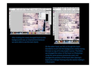 After trialling the newly changed heart on the
background it was an improvement because
we were able to see the text clearly.

                                             On the other hand, we felt as though the heart
                                             blended to much into the background, and by having
                                             the text on top of it only made it worse. Therefore
                                             we changed the colour of the heart on Photoshop
                                             using the same process previously used, and
                                             changed the position of the heart after placing it
                                             back onto Indesign framing it by the words making it
                                             a focal point.
 