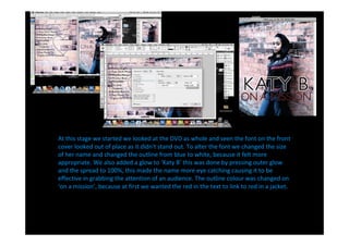 At this stage we started we looked at the DVD as whole and seen the font on the front
cover looked out of place as it didn't stand out. To alter the font we changed the size
of her name and changed the outline from blue to white, because it felt more
appropriate. We also added a glow to Katy B this was done by pressing outer glow
and the spread to 100%, this made the name more eye catching causing it to be
effective in grabbing the attention of an audience. The outline colour was changed on
 on a mission , because at first we wanted the red in the text to link to red in a jacket.
 