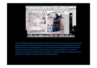 Here, the DVD template that we made earlier in the process was now put on a layer and
placed on top of all the other images. Also you can see from the image above, that the
outline colour was changed again on on a mission from red to blue the reason for this
was the red seemed to dark to stand out. Also by incorporating the blue, we were
making a connection to the promotional poster. To save the images as a jpeg we had to
export it on Indesign in order to get our finished product.
 