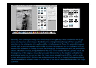 Secondly, after opening the image onto Photoshop we thought about how could make the image
stand out. However, before this we decided that by cutting the top of image off there would be
attention on the artist as the brick wall would be in the background. To do this we used the square
cutting tool, to cut the image we had to make sure that the image was not lock. Following on from
this we then moved on to trialling filters on the photograph that would relate with the genre of the
album, attract an audience, bring attention to the artist and to stand out from a general album. At
the beginning of this stage we focused on greyscale filters similar to the idea that we had for the
promotional poster. As you can see from the image above we experimented filters such as conte
crayon, although the effect did look clear and professional, we felt as though the image would not
be effective because it did not relate to all the sides of the album therefore would attract our target
audience.
 