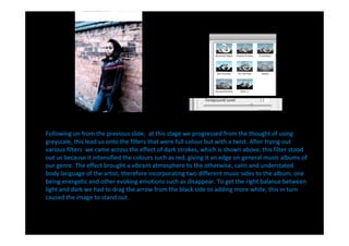 Following on from the previous slide, at this stage we progressed from the thought of using
greyscale, this lead us onto the filters that were full colour but with a twist. After trying out
various filters we came across the effect of dark strokes, which is shown above, this filter stood
out us because it intensified the colours such as red, giving it an edge on general music albums of
our genre. The effect brought a vibrant atmosphere to the otherwise, calm and understated
body language of the artist, therefore incorporating two different music sides to the album, one
being energetic and other evoking emotions such as disappear. To get the right balance between
light and dark we had to drag the arrow from the black side to adding more white, this in turn
caused the image to stand out.
 