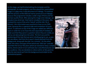 As this stage, we had finished editing the template and the
photograph, to make progress, we then placed the saved edited
image as a jpeg onto a new document on Indesign. To continue
with the process of the DVD we had to construct it on Indesign,
because the programme includes a wide range of fonts and has
the best quality finish. After placing the image onto Indesign, we
already knew what text that had to included on the cover, this
involved the name of the artist Katy B and the title On A
Mission , this information was essential to have on our DVD
cover, because this is a general code and convention of music
album. To add text on top of the image we added two different
layers in order for us to move the text separately if needed, to
make sure that they were in a position where they are visible, as
well as not detracting from the artist. The font size and the
positioning of the text that we were initially going to use, as you
can see above, that from far it wasn t clearly defined from the
background, along with the title on a mission . On the other
hand, the colour and type of font which was Gills San used did
resemble that of our flat plans which we wanted to keep a simple
theme, theme which in turn will look clear and effectively be seen
by a audience. Also we decided on a blue outline at this point to
help the text stand out from the background and relate to the
promotional poster.
 