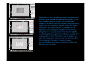 Subsequent to this, yet again we used Photoshop when
editing a heart that we wanted to go on the back of the
DVD. To begin with this process, the first thing we
needed to do was to open the image on the programme
while doing this we noticed that the image was slightly
darker than we wanted it to be. To make the heart
lighter we had to change the brightness and contrast,
doing this was easy as we only had to move it slightly
more to brightness to gained the effect we needed. For
us to be able to us the heart as an out, once again we
used the magic wand tool to cut out the white areas on
the photograph that wasn't needed, this was
accomplished easily because of the distinct difference
between red and white.
 