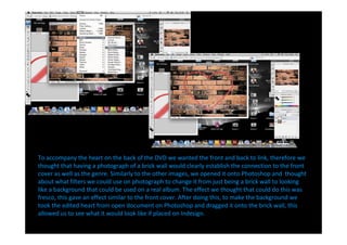 To accompany the heart on the back of the DVD we wanted the front and back to link, therefore we
thought that having a photograph of a brick wall would clearly establish the connection to the front
cover as well as the genre. Similarly to the other images, we opened it onto Photoshop and thought
about what filters we could use on photograph to change it from just being a brick wall to looking
like a background that could be used on a real album. The effect we thought that could do this was
fresco, this gave an effect similar to the front cover. After doing this, to make the background we
took the edited heart from open document on Photoshop and dragged it onto the brick wall, this
allowed us to see what it would look like if placed on Indesign.
 